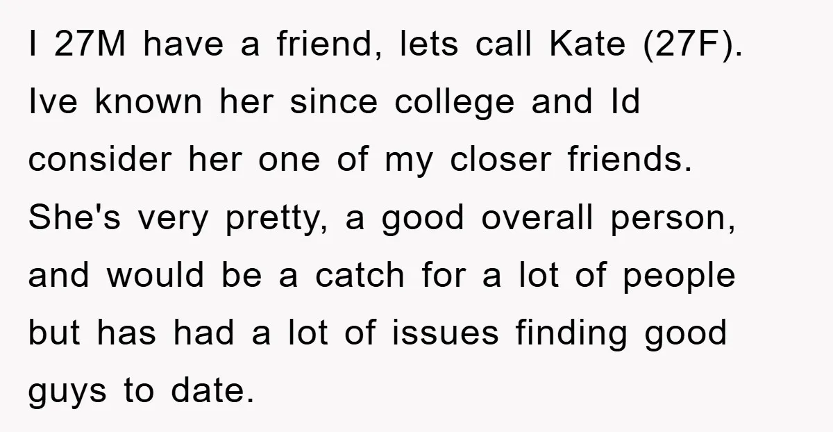 I 27M have a friend, lets call Kate (27F). Ive known her since college and Id consider her one of my closer friends. She's very pretty, a good overall person,...