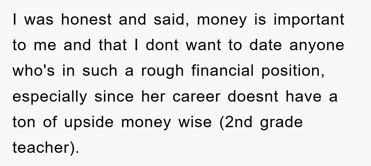 I was honest and said, money is important to me and that I dont want to date anyone who's in such a rough financial position, especially since her career doesnt...