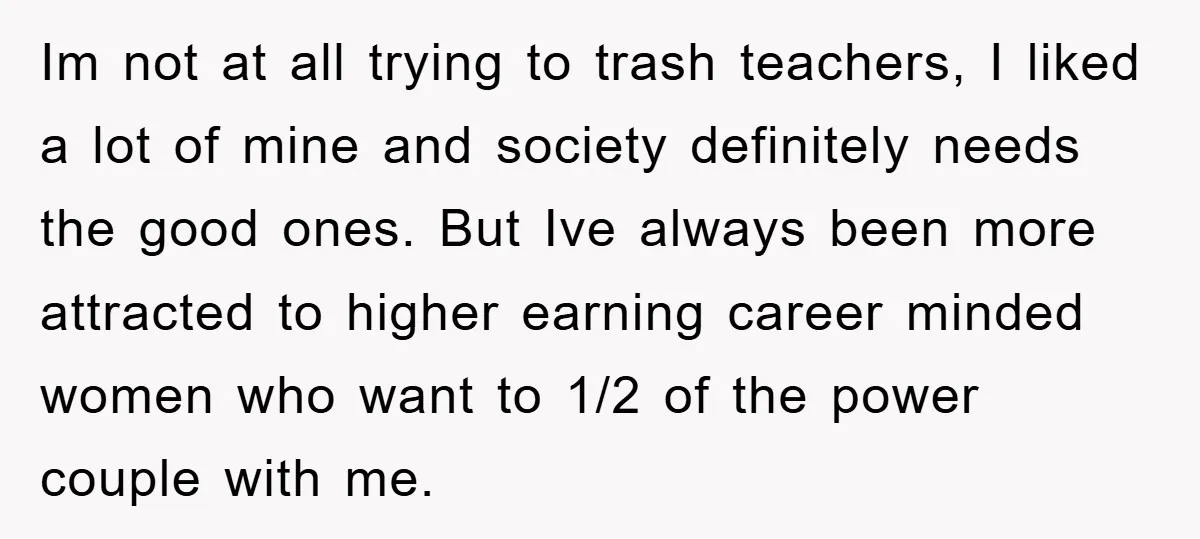 Im not at all trying to trash teachers, I liked a lot of mine and society definitely needs the good ones. But Ive always been more attracted to higher earning...