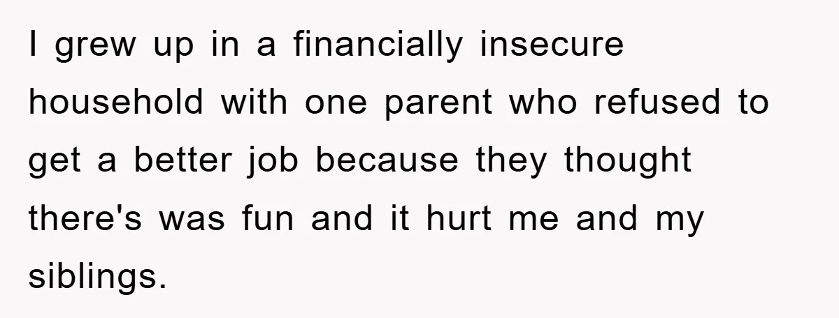 I grew up in a financially insecure household with one parent who refused to get a better job because they thought there's was fun and it hurt me and my...