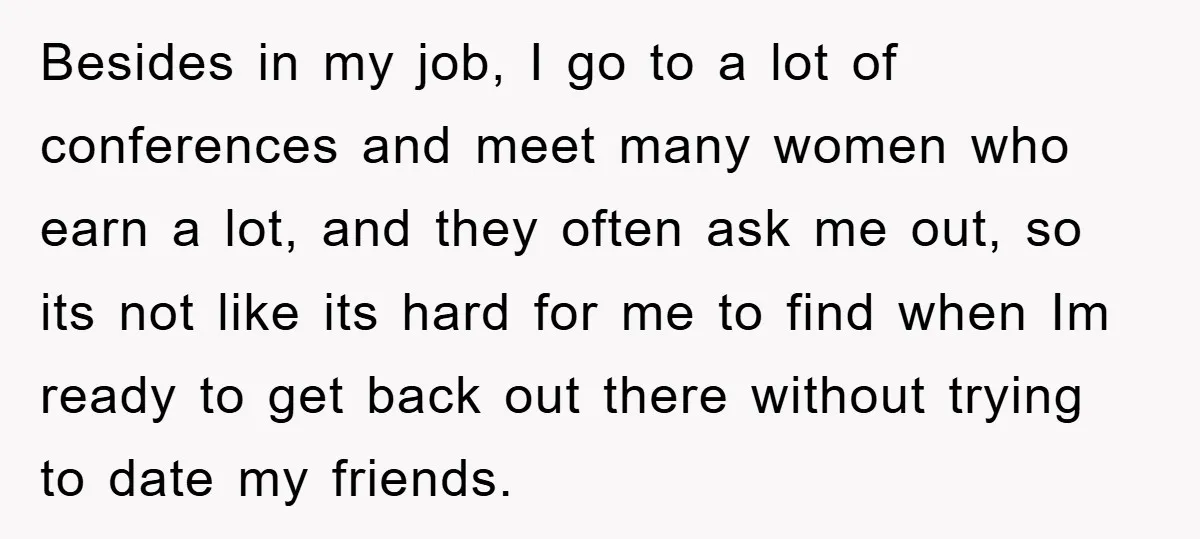 Besides in my job, I go to a lot of conferences and meet many women who earn a lot, and they often ask me out, so its not like its...