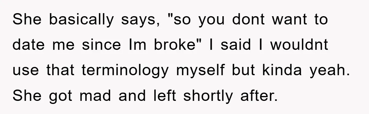 She basically says, "so you dont want to date me since Im broke" I said I wouldnt use that terminology myself but kinda yeah. She got mad and left shortly...