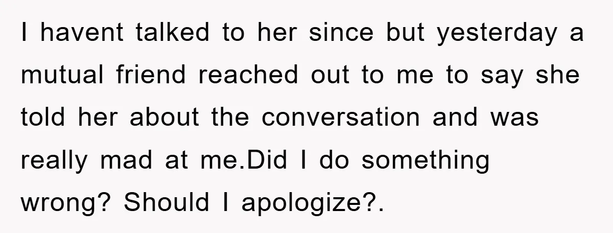 I havent talked to her since but yesterday a mutual friend reached out to me to say she told her about the conversation and was really mad at me.Did I...