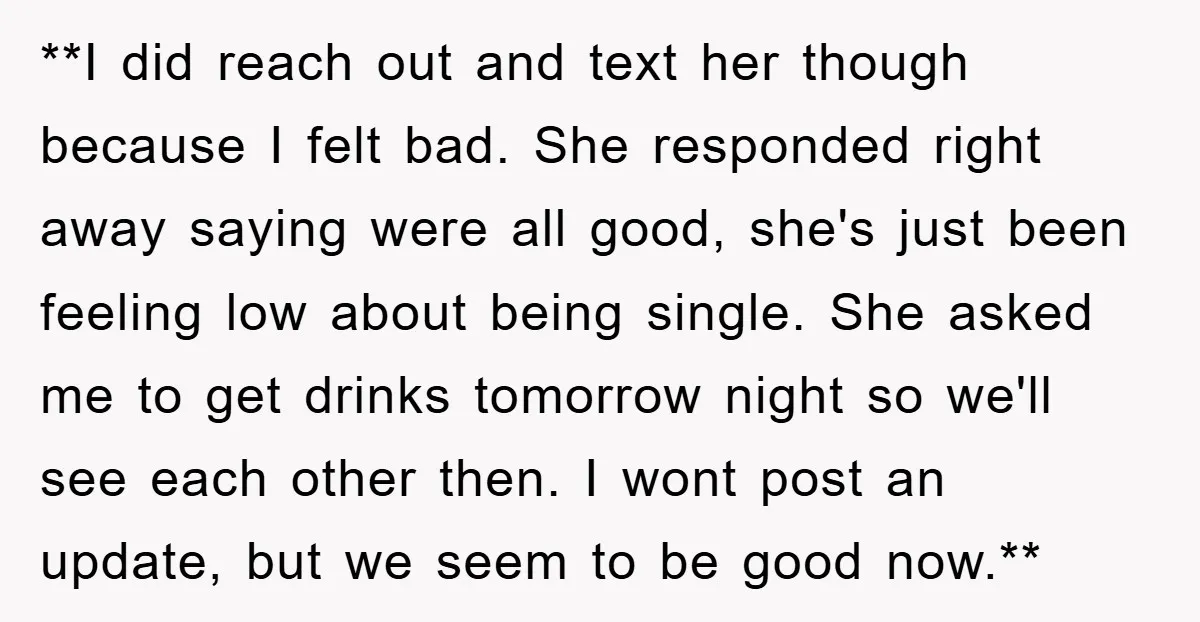 **I did reach out and text her though because I felt bad. She responded right away saying were all good, she's just been feeling low about being single. She asked...