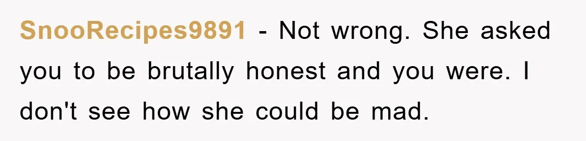 SnooRecipes9891 − Not wrong. She asked you to be brutally honest and you were. I don't see how she could be mad.