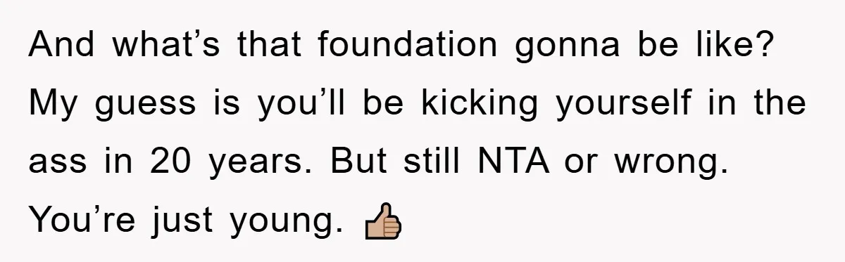 And what’s that foundation gonna be like? My guess is you’ll be kicking yourself in the ass in 20 years. But still NTA or wrong. You’re just young. 👍🏼
