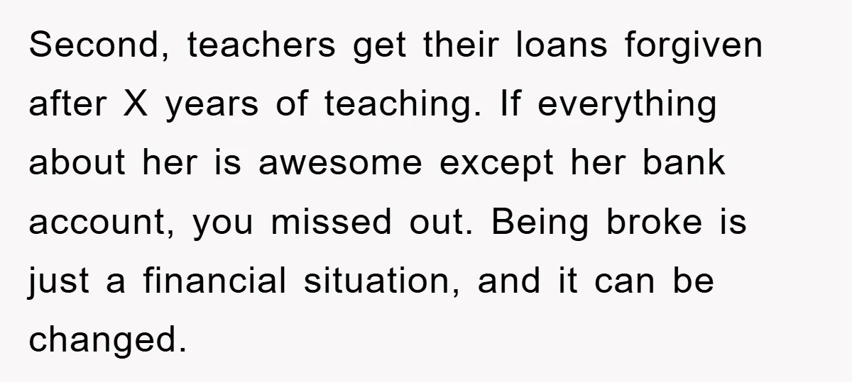 Second, teachers get their loans forgiven after X years of teaching. If everything about her is awesome except her bank account, you missed out. Being broke is just a financial...