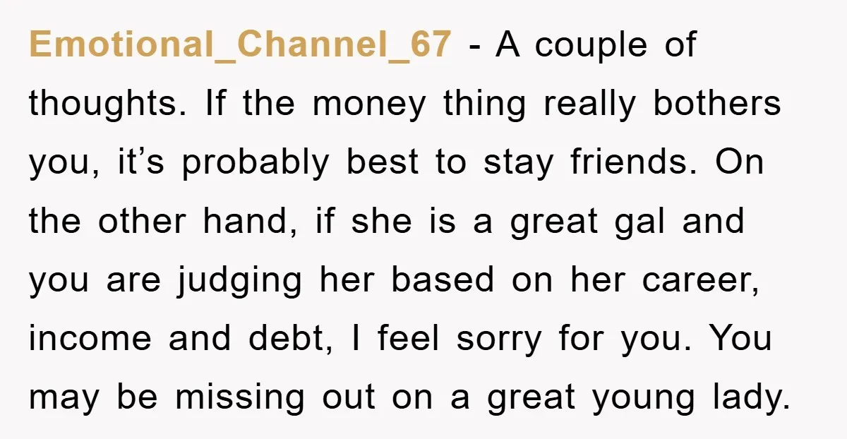 Emotional_Channel_67 − A couple of thoughts. If the money thing really bothers you, it’s probably best to stay friends. On the other hand, if she is a great gal and...