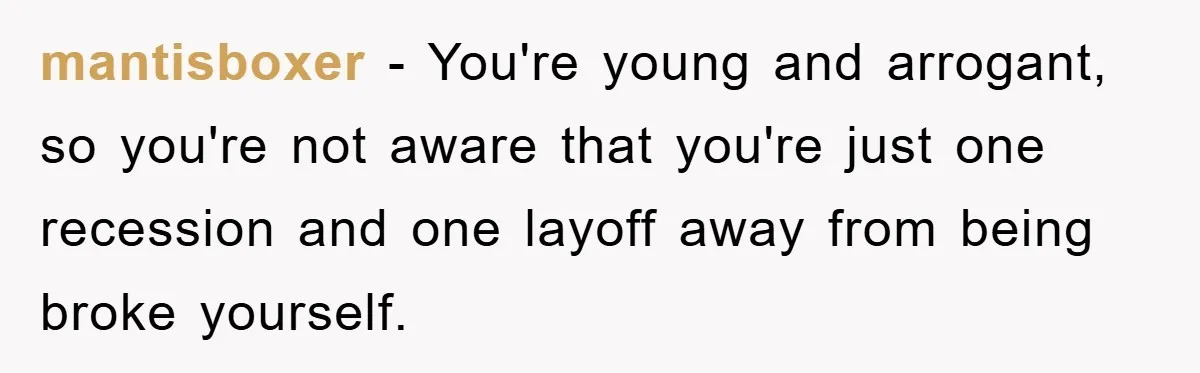 mantisboxer − You're young and arrogant, so you're not aware that you're just one recession and one layoff away from being broke yourself.