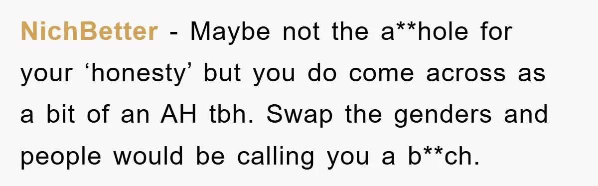 NichBetter − Maybe not the a**hole for your ‘honesty’ but you do come across as a bit of an AH tbh. Swap the genders and people would be calling you...