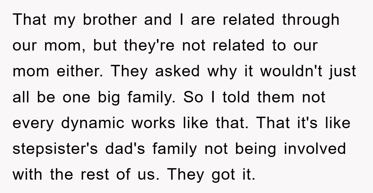 That my brother and I are related through our mom, but they're not related to our mom either. They asked why it wouldn't just all be one big family. So...