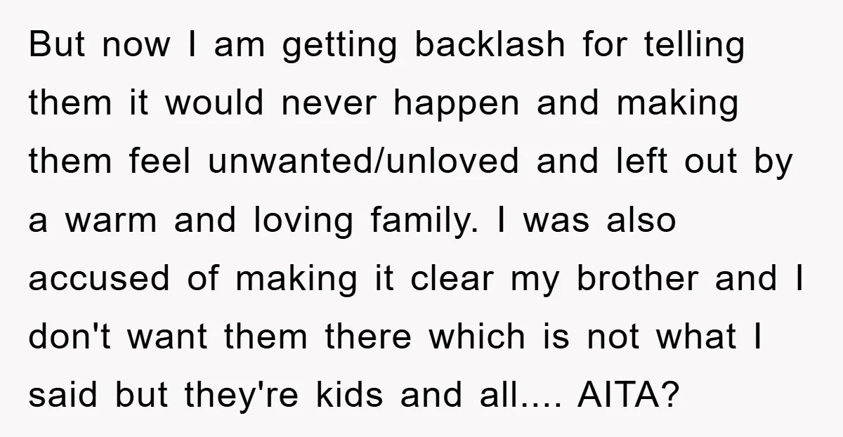 But now I am getting backlash for telling them it would never happen and making them feel unwanted/unloved and left out by a warm and loving family. I was also...