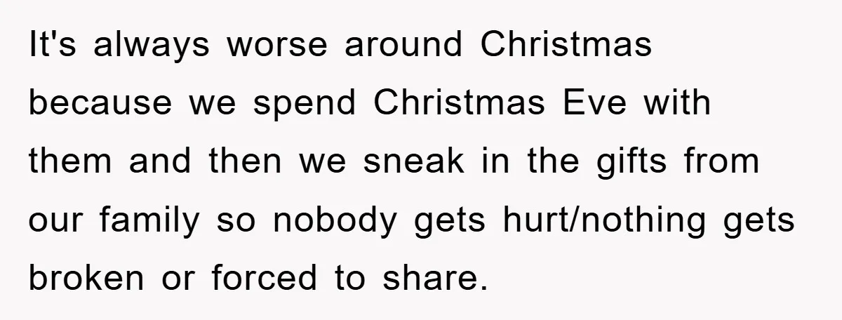 It's always worse around Christmas because we spend Christmas Eve with them and then we sneak in the gifts from our family so nobody gets hurt/nothing gets broken or forced...