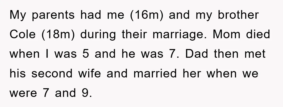 My parents had me (16m) and my brother Cole (18m) during their marriage. Mom died when I was 5 and he was 7. Dad then met his second wife and...
