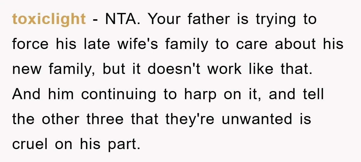 toxiclight − NTA. Your father is trying to force his late wife's family to care about his new family, but it doesn't work like that. And him continuing to harp...
