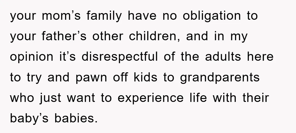 your mom’s family have no obligation to your father’s other children, and in my opinion it’s disrespectful of the adults here to try and pawn off kids to grandparents who...