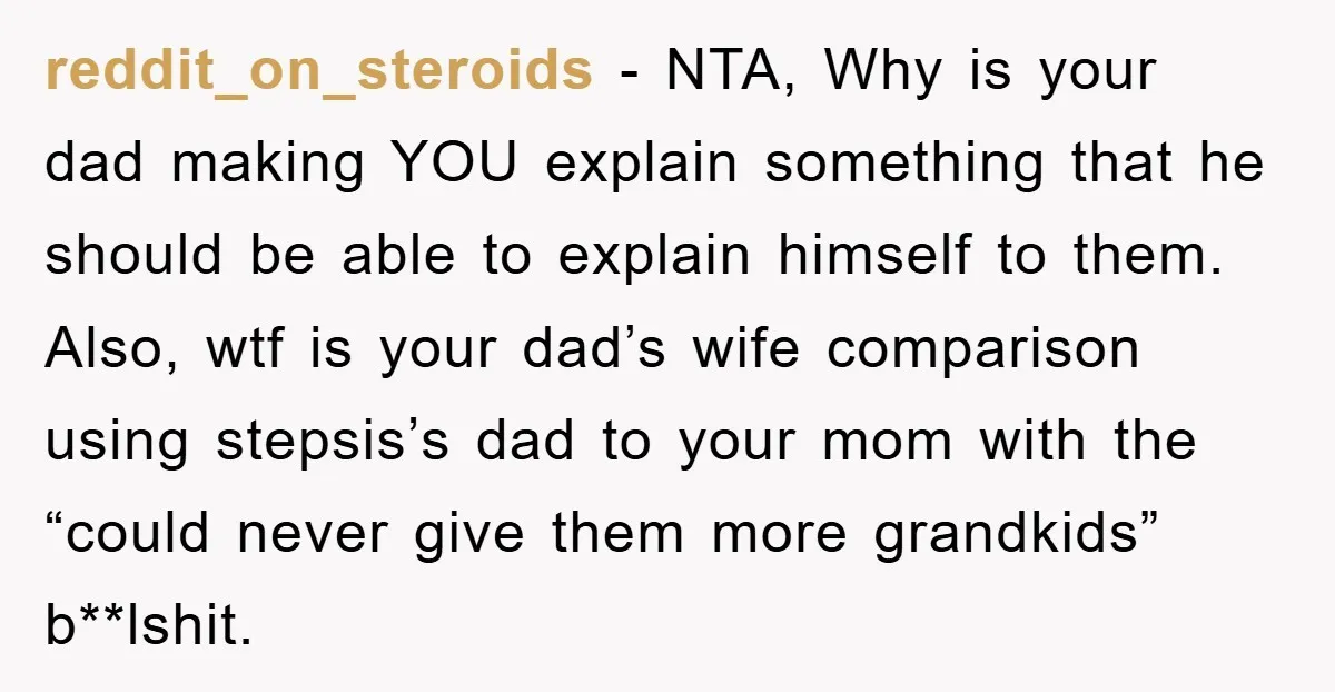 reddit_on_steroids − NTA, Why is your dad making YOU explain something that he should be able to explain himself to them. Also, wtf is your dad’s wife comparison using stepsis’s...