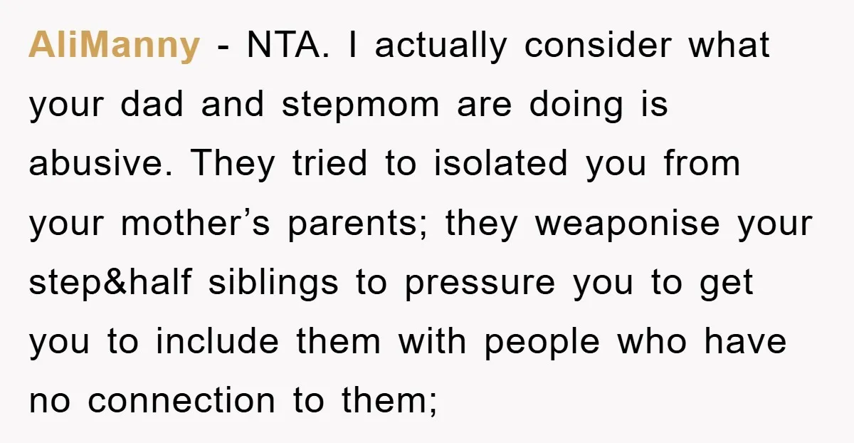 AliManny − NTA. I actually consider what your dad and stepmom are doing is abusive. They tried to isolated you from your mother’s parents; they weaponise your step&half siblings to...