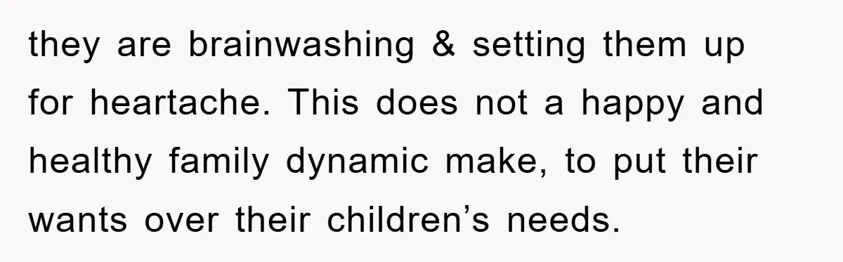 they are brainwashing & setting them up for heartache. This does not a happy and healthy family dynamic make, to put their wants over their children’s needs.