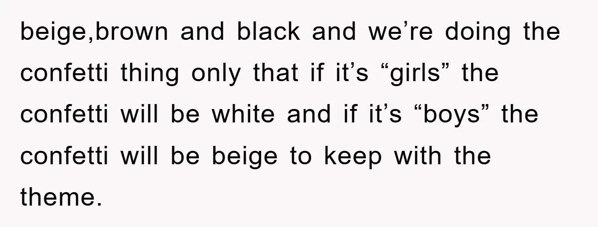 beige,brown and black and we’re doing the confetti thing only that if it’s “girls” the confetti will be white and if it’s “boys” the confetti will be beige to keep...