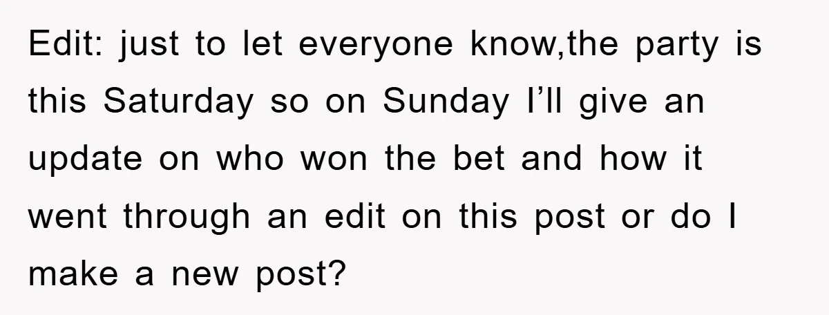 Edit: just to let everyone know,the party is this Saturday so on Sunday I’ll give an update on who won the bet and how it went through an edit on...