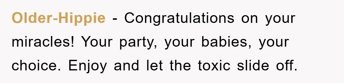 Older-Hippie − Congratulations on your miracles! Your party, your babies, your choice. Enjoy and let the toxic slide off.