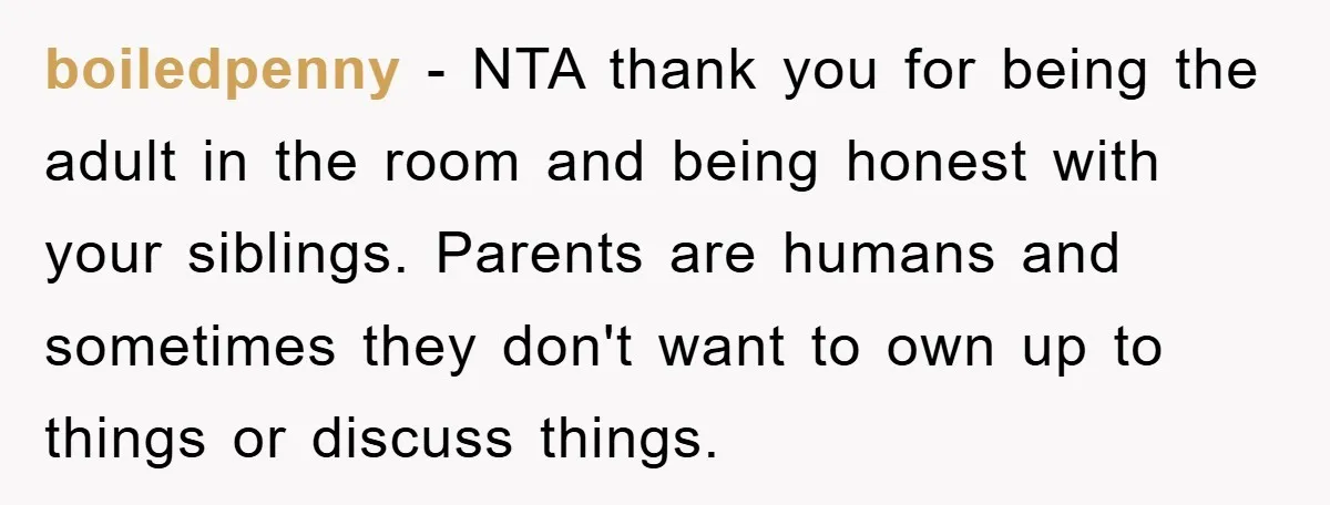 boiledpenny − NTA thank you for being the adult in the room and being honest with your siblings. Parents are humans and sometimes they don't want to own up to...