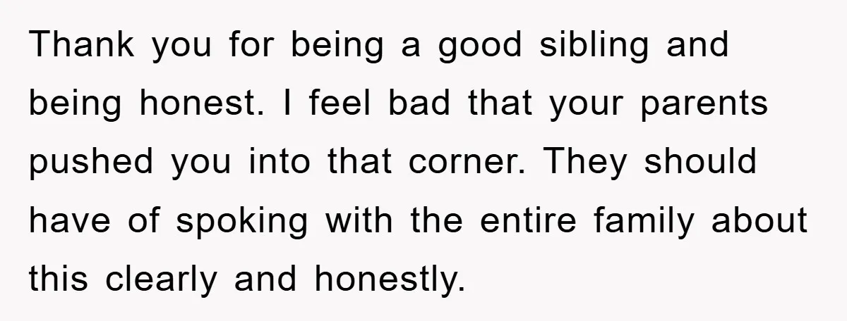 Thank you for being a good sibling and being honest. I feel bad that your parents pushed you into that corner. They should have of spoking with the entire family...