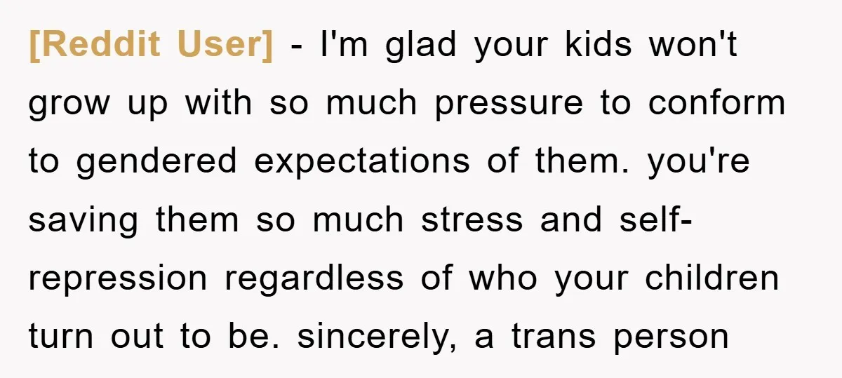 [Reddit User] − I'm glad your kids won't grow up with so much pressure to conform to gendered expectations of them. you're saving them so much stress and self-repression regardless...
