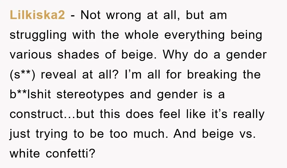 Lilkiska2 − Not wrong at all, but am struggling with the whole everything being various shades of beige. Why do a gender (s**) reveal at all? I’m all for breaking...