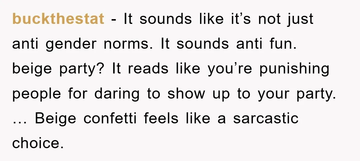buckthestat − It sounds like it’s not just anti gender norms. It sounds anti fun. beige party? It reads like you’re punishing people for daring to show up to your...