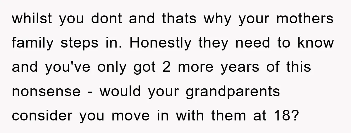 whilst you dont and thats why your mothers family steps in. Honestly they need to know and you've only got 2 more years of this nonsense - would your grandparents...