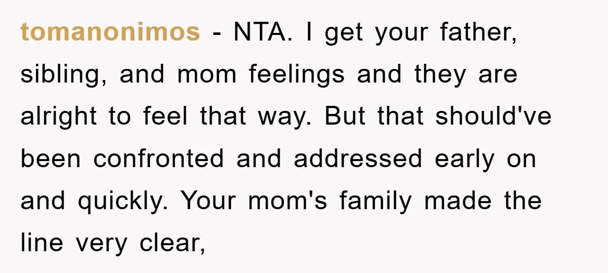 tomanonimos − NTA. I get your father, sibling, and mom feelings and they are alright to feel that way. But that should've been confronted and addressed early on and quickly....