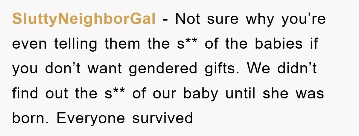 SluttyNeighborGal − Not sure why you’re even telling them the s** of the babies if you don’t want gendered gifts. We didn’t find out the s** of our baby until...