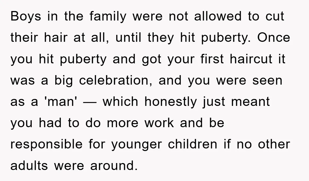 Boys in the family were not allowed to cut their hair at all, until they hit puberty. Once you hit puberty and got your first haircut it was a big...