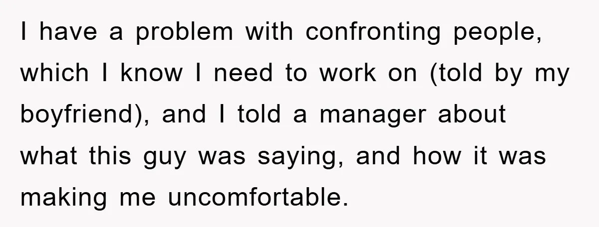 I have a problem with confronting people, which I know I need to work on (told by my boyfriend), and I told a manager about what this guy was saying,...