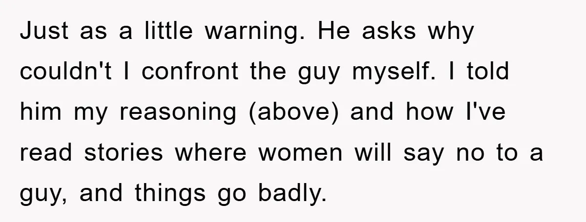 Just as a little warning. He asks why couldn't I confront the guy myself. I told him my reasoning (above) and how I've read stories where women will say no...