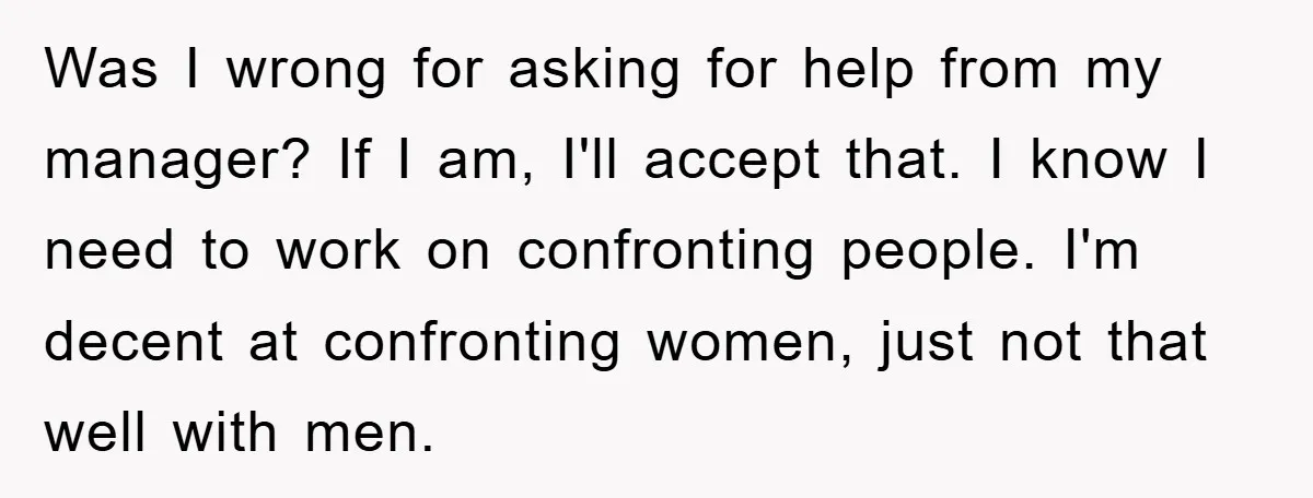 Was I wrong for asking for help from my manager? If I am, I'll accept that. I know I need to work on confronting people. I'm decent at confronting women,...