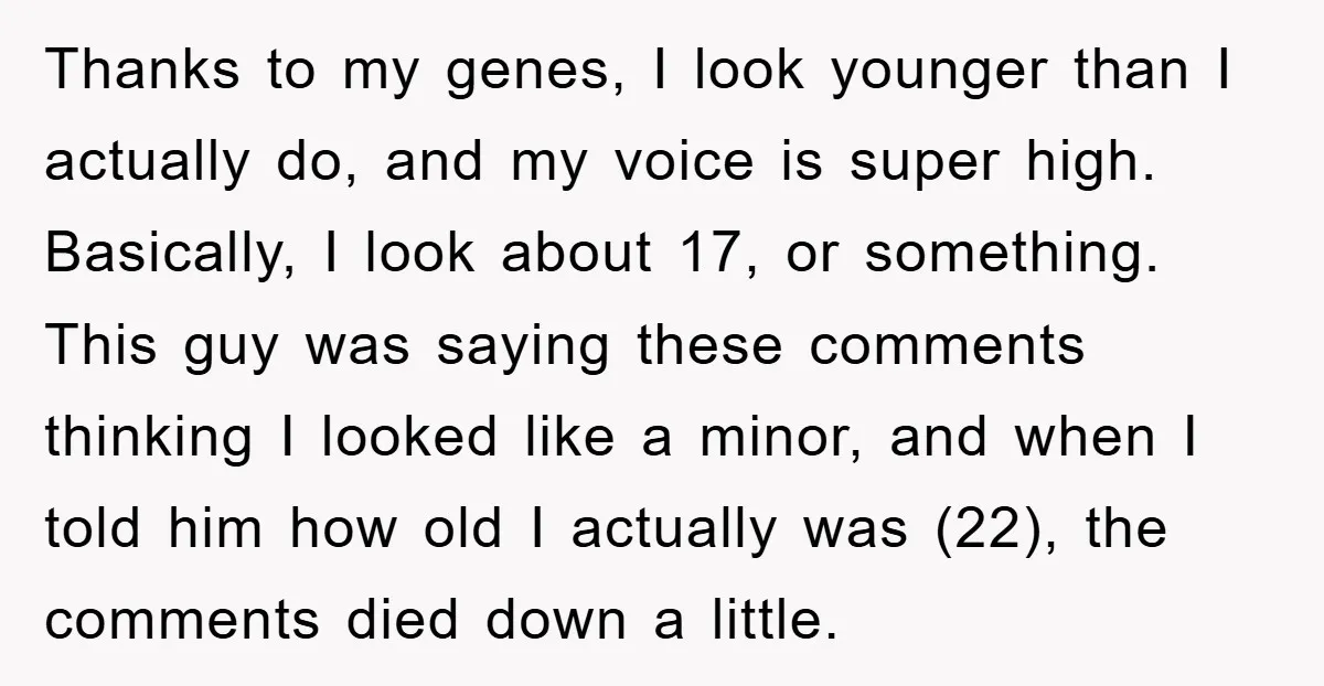 Thanks to my genes, I look younger than I actually do, and my voice is super high. Basically, I look about 17, or something. This guy was saying these comments...