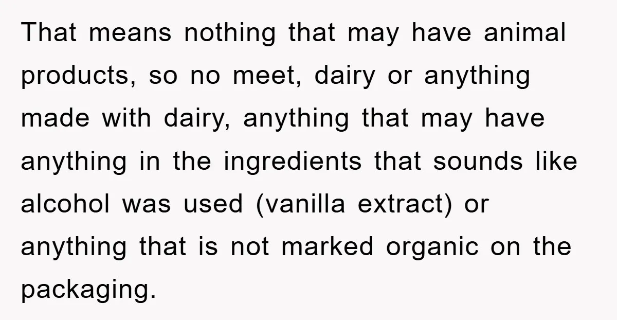 That means nothing that may have animal products, so no meet, dairy or anything made with dairy, anything that may have anything in the ingredients that sounds like alcohol was...