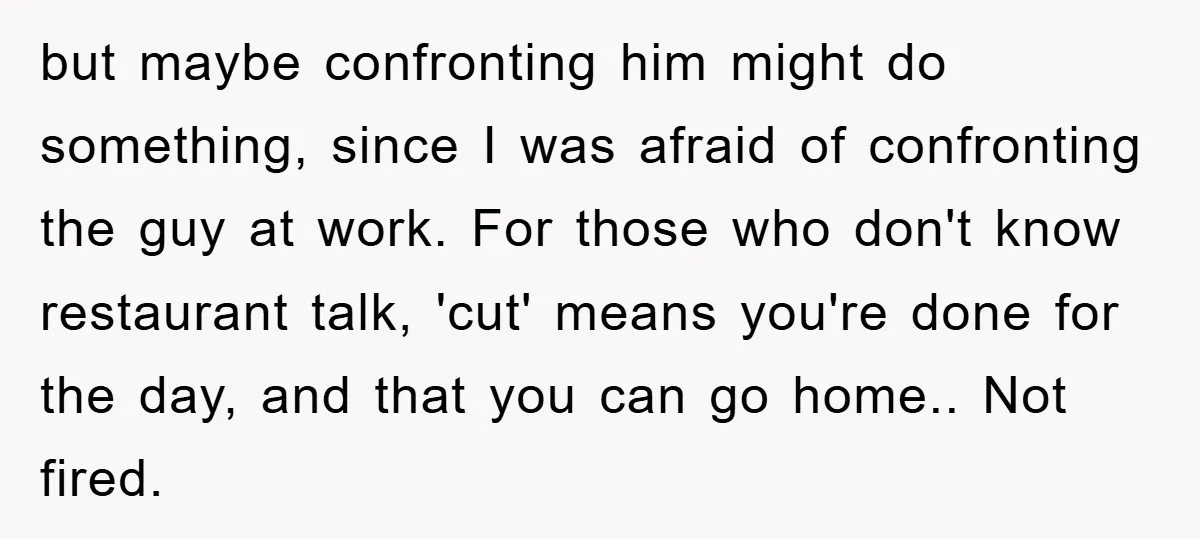 but maybe confronting him might do something, since I was afraid of confronting the guy at work. For those who don't know restaurant talk, 'cut' means you're done for the...