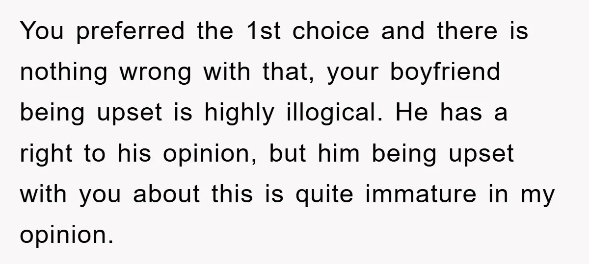 You preferred the 1st choice and there is nothing wrong with that, your boyfriend being upset is highly illogical. He has a right to his opinion, but him being upset...