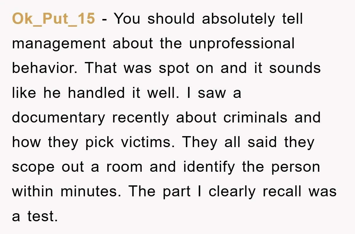 Ok_Put_15 − You should absolutely tell management about the unprofessional behavior. That was spot on and it sounds like he handled it well. I saw a documentary recently about criminals...
