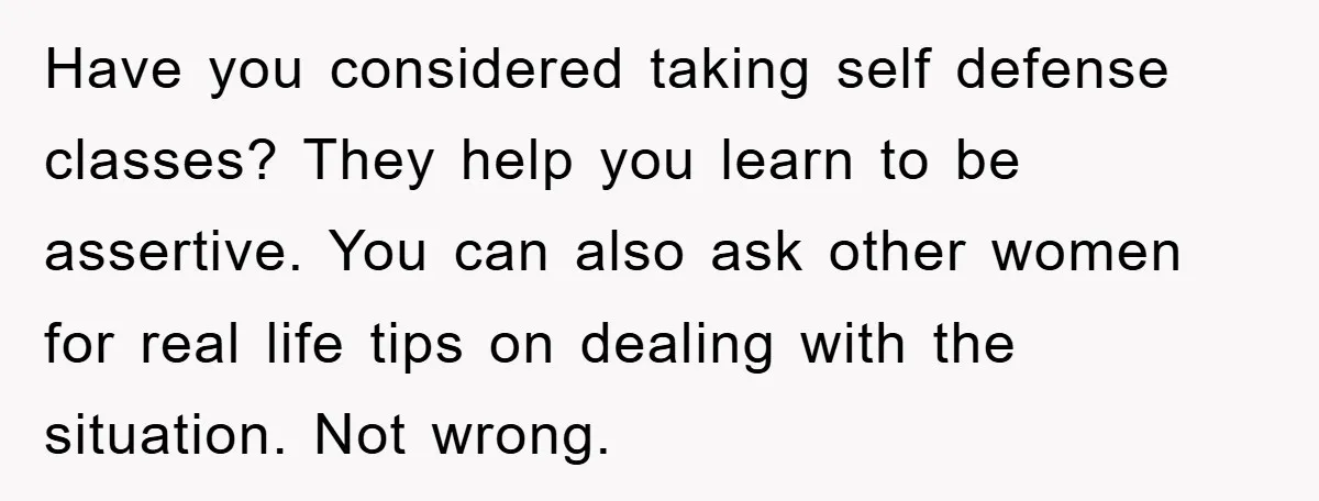 Have you considered taking self defense classes? They help you learn to be assertive. You can also ask other women for real life tips on dealing with the situation. Not...