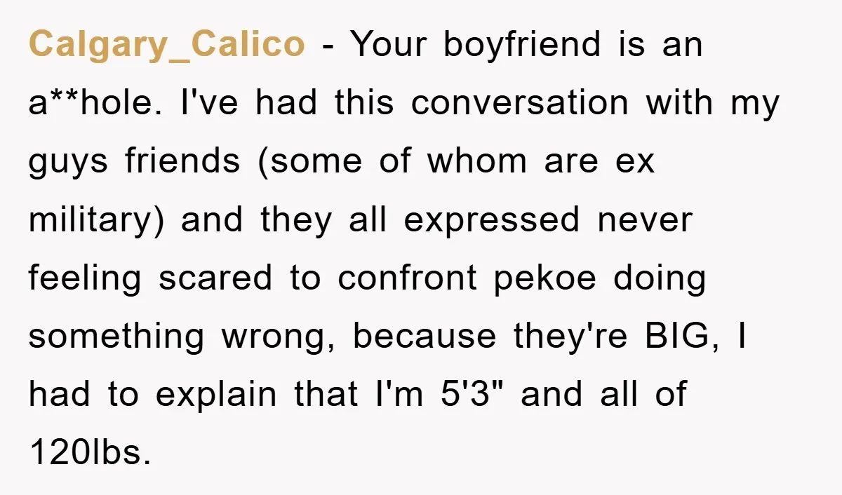 Calgary_Calico − Your boyfriend is an a**hole. I've had this conversation with my guys friends (some of whom are ex military) and they all expressed never feeling scared to confront...