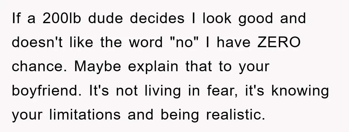 If a 200lb dude decides I look good and doesn't like the word "no" I have ZERO chance. Maybe explain that to your boyfriend. It's not living in fear, it's...