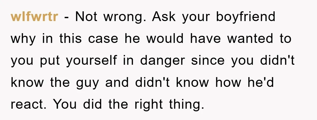 wlfwrtr − Not wrong. Ask your boyfriend why in this case he would have wanted to you put yourself in danger since you didn't know the guy and didn't know...