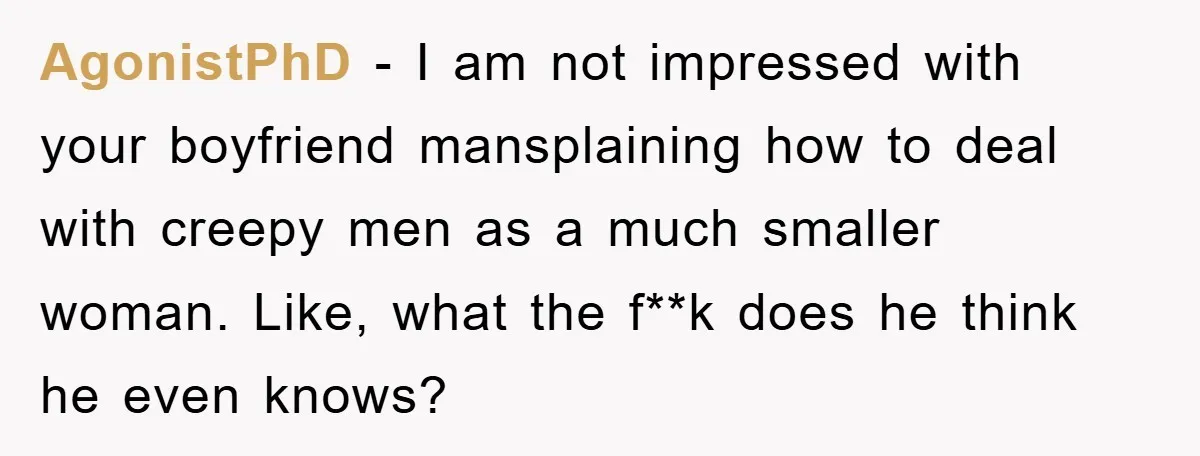 AgonistPhD − I am not impressed with your boyfriend mansplaining how to deal with creepy men as a much smaller woman. Like, what the f**k does he think he even...