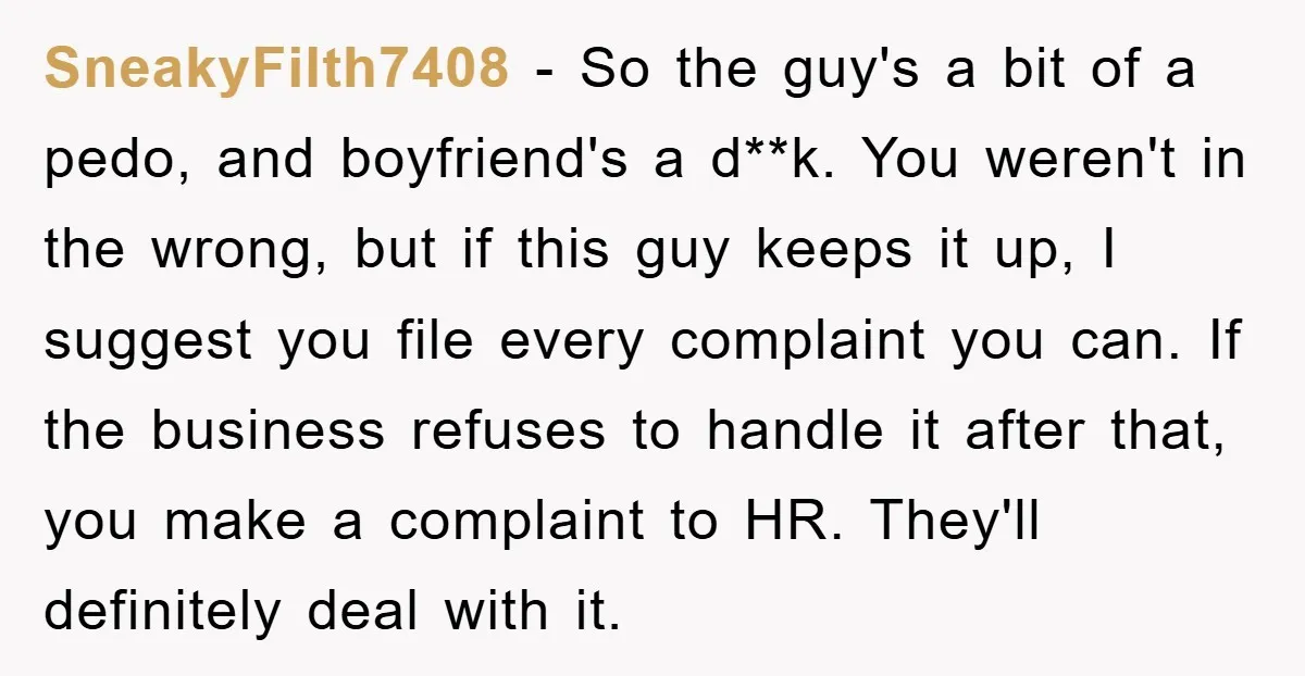 SneakyFilth7408 − So the guy's a bit of a pedo, and boyfriend's a d**k. You weren't in the wrong, but if this guy keeps it up, I suggest you file...