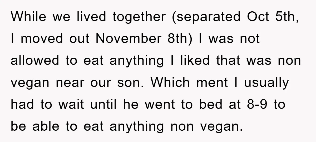 While we lived together (separated Oct 5th, I moved out November 8th) I was not allowed to eat anything I liked that was non vegan near our son. Which ment...